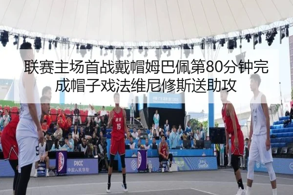 联赛主场首战戴帽姆巴佩第80分钟完成帽子戏法维尼修斯送助攻